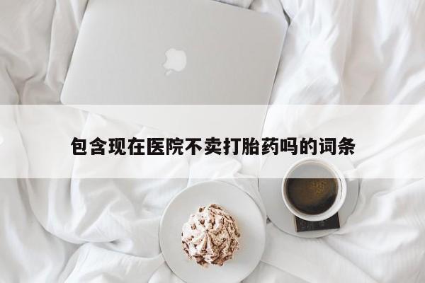 打胎药购买包含现在医院不卖打胎药吗的词条