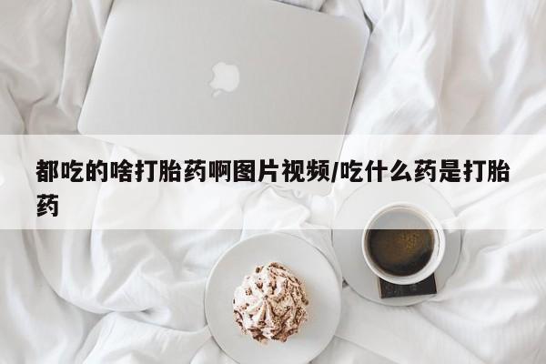 打胎药购买都吃的啥打胎药啊图片视频/吃什么药是打胎药