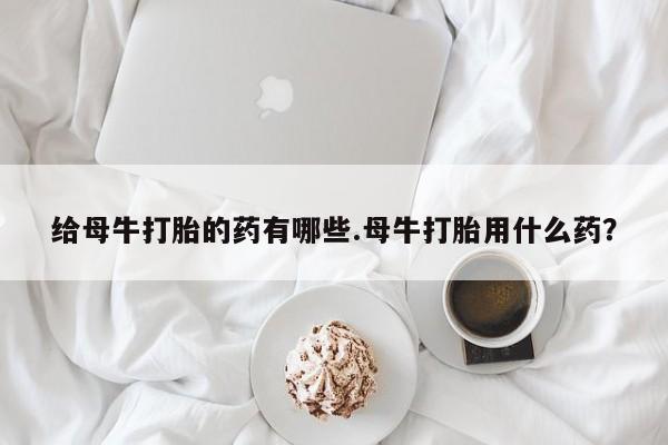 打胎药购买给母牛打胎的药有哪些.母牛打胎用什么药？