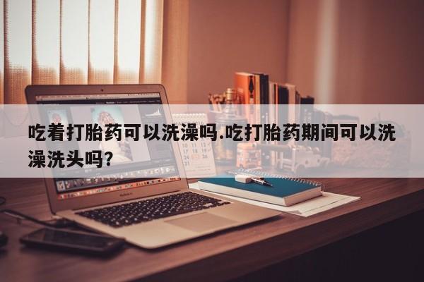 打胎药购买吃着打胎药可以洗澡吗.吃打胎药期间可以洗澡洗头吗？