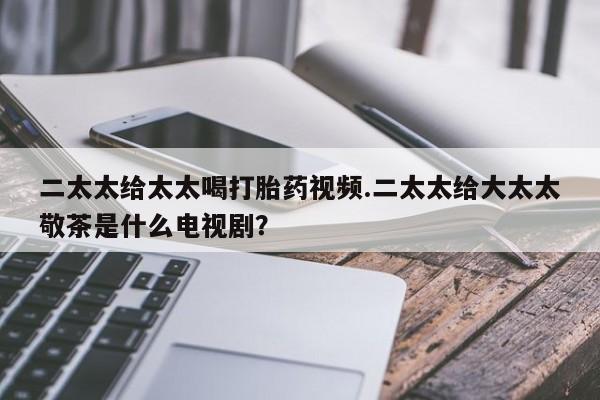 打胎药购买二太太给太太喝打胎药视频.二太太给大太太敬茶是什么电视剧？