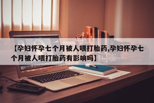 打胎药购买【孕妇怀孕七个月被人喂打胎药,孕妇怀孕七个月被人喂打胎药有影响吗】