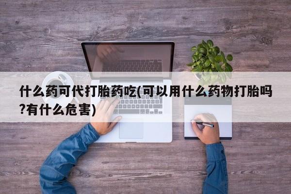 打胎药购买什么药可代打胎药吃(可以用什么药物打胎吗?有什么危害)