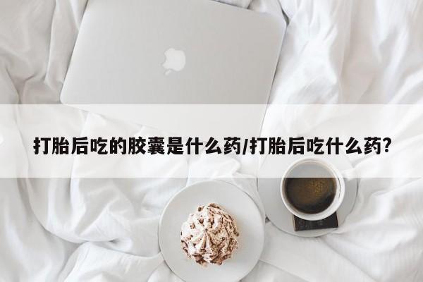打胎药购买打胎后吃的胶囊是什么药/打胎后吃什么药?