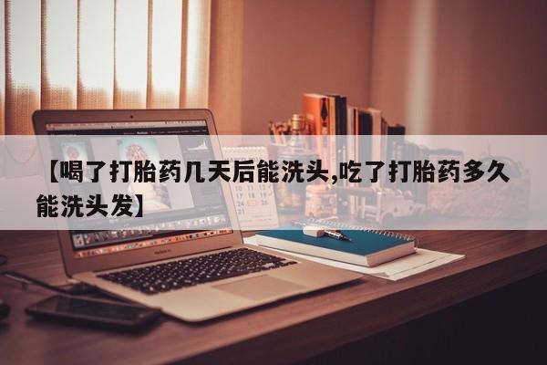 打胎药购买【喝了打胎药几天后能洗头,吃了打胎药多久能洗头发】