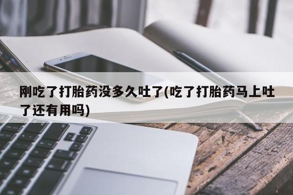 打胎药购买刚吃了打胎药没多久吐了(吃了打胎药马上吐了还有用吗)