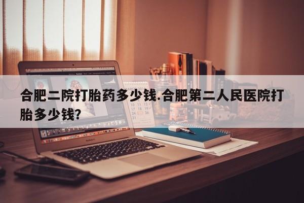 打胎药购买合肥二院打胎药多少钱.合肥第二人民医院打胎多少钱？