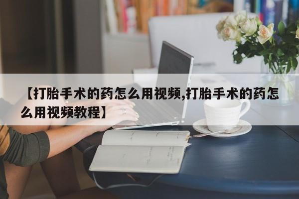 打胎药购买【打胎手术的药怎么用视频,打胎手术的药怎么用视频教程】