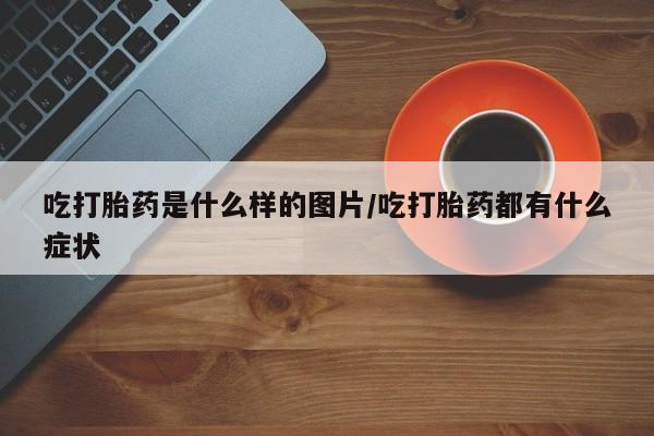 打胎药购买吃打胎药是什么样的图片/吃打胎药都有什么症状