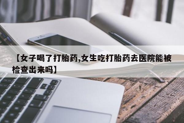 打胎药购买【女子喝了打胎药,女生吃打胎药去医院能被检查出来吗】