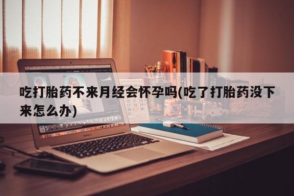 打胎药购买吃打胎药不来月经会怀孕吗(吃了打胎药没下来怎么办)