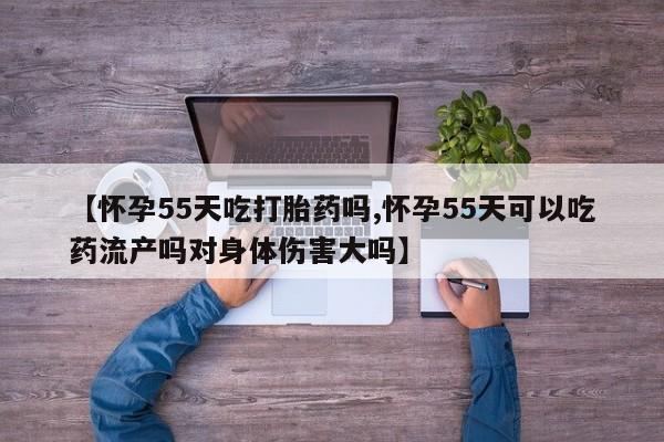 打胎药购买【怀孕55天吃打胎药吗,怀孕55天可以吃药流产吗对身体伤害大吗】