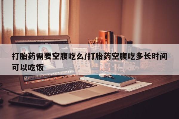 打胎药购买打胎药需要空腹吃么/打胎药空腹吃多长时间可以吃饭