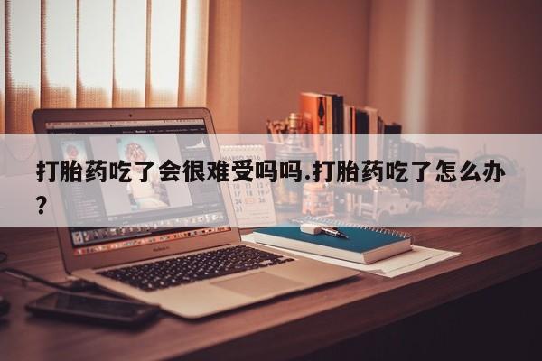 打胎药购买打胎药吃了会很难受吗吗.打胎药吃了怎么办？