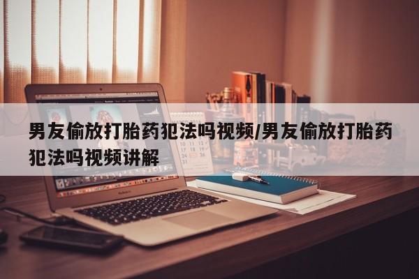 打胎药购买男友偷放打胎药犯法吗视频/男友偷放打胎药犯法吗视频讲解