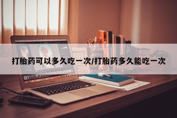 打胎药购买打胎药可以多久吃一次/打胎药多久能吃一次