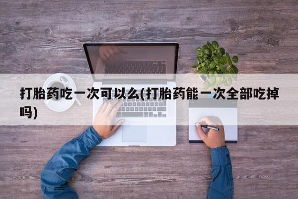 打胎药购买打胎药吃一次可以么(打胎药能一次全部吃掉吗)