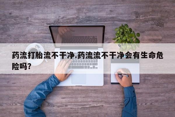打胎药购买药流打胎流不干净.药流流不干净会有生命危险吗？