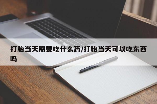 打胎药购买打胎当天需要吃什么药/打胎当天可以吃东西吗