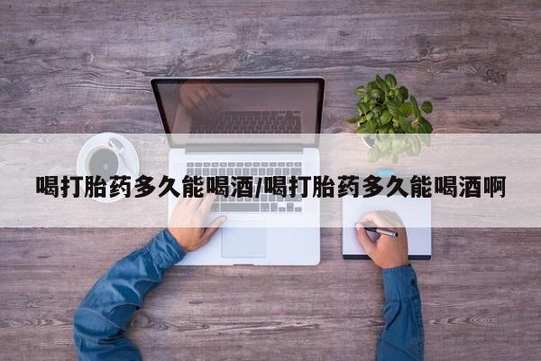 打胎药购买喝打胎药多久能喝酒/喝打胎药多久能喝酒啊