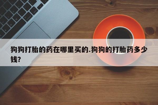 打胎药购买狗狗打胎的药在哪里买的.狗狗的打胎药多少钱？