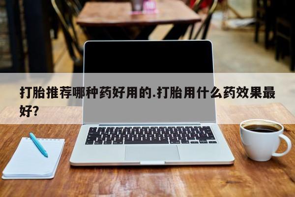 打胎药购买打胎推荐哪种药好用的.打胎用什么药效果最好？