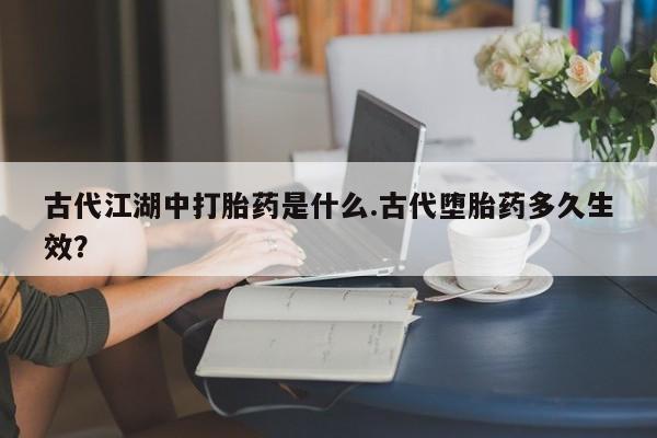 打胎药购买古代江湖中打胎药是什么.古代堕胎药多久生效？