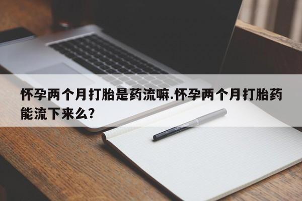 打胎药购买怀孕两个月打胎是药流嘛.怀孕两个月打胎药能流下来么？