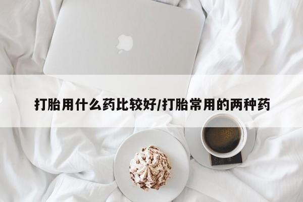 打胎药购买打胎用什么药比较好/打胎常用的两种药