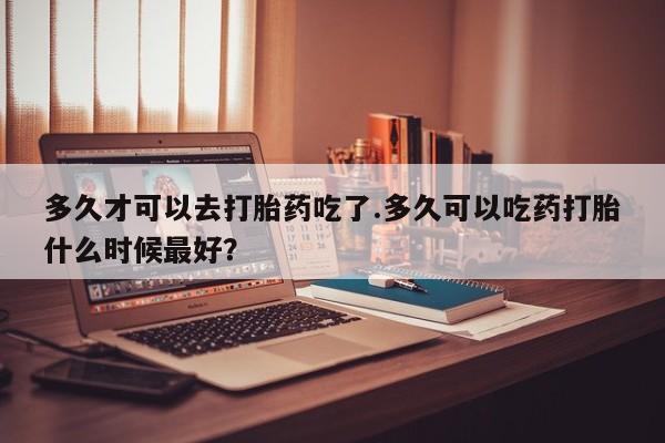 打胎药购买多久才可以去打胎药吃了.多久可以吃药打胎什么时候最好？