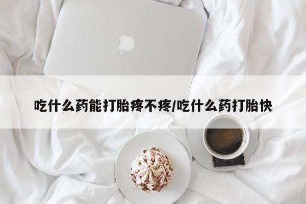 打胎药购买吃什么药能打胎疼不疼/吃什么药打胎快