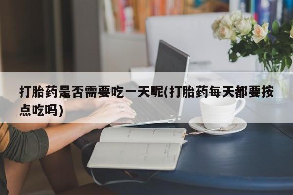 打胎药购买打胎药是否需要吃一天呢(打胎药每天都要按点吃吗)