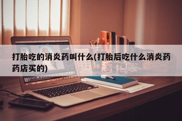 打胎药购买打胎吃的消炎药叫什么(打胎后吃什么消炎药药店买的)
