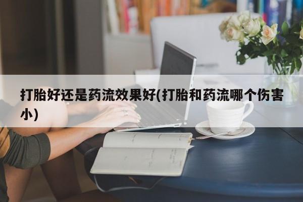 打胎药购买打胎好还是药流效果好(打胎和药流哪个伤害小)