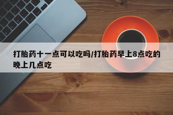 打胎药购买打胎药十一点可以吃吗/打胎药早上8点吃的晚上几点吃