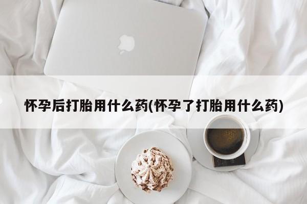 打胎药购买怀孕后打胎用什么药(怀孕了打胎用什么药)