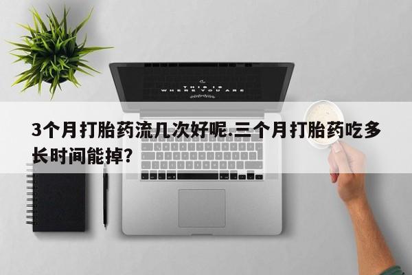 打胎药购买3个月打胎药流几次好呢.三个月打胎药吃多长时间能掉？