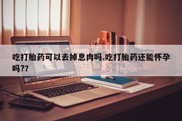 打胎药购买吃打胎药可以去掉息肉吗.吃打胎药还能怀孕吗?？