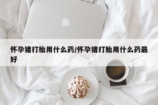 打胎药购买怀孕猪打胎用什么药/怀孕猪打胎用什么药最好
