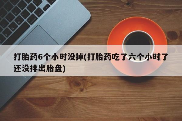 打胎药购买打胎药6个小时没掉(打胎药吃了六个小时了还没排出胎盘)