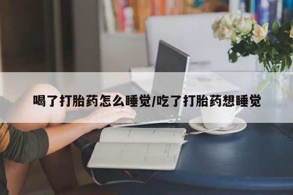 打胎药购买喝了打胎药怎么睡觉/吃了打胎药想睡觉