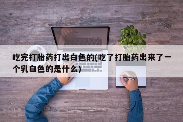 打胎药购买吃完打胎药打出白色的(吃了打胎药出来了一个乳白色的是什么)