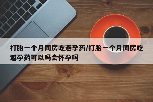 打胎药购买打胎一个月同房吃避孕药/打胎一个月同房吃避孕药可以吗会怀孕吗