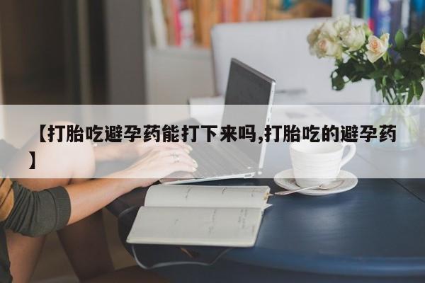 打胎药购买【打胎吃避孕药能打下来吗,打胎吃的避孕药】