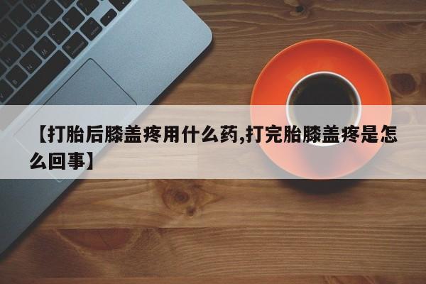 打胎药购买【打胎后膝盖疼用什么药,打完胎膝盖疼是怎么回事】