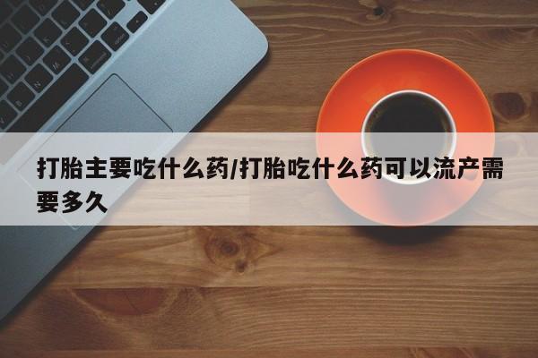 打胎药购买打胎主要吃什么药/打胎吃什么药可以流产需要多久