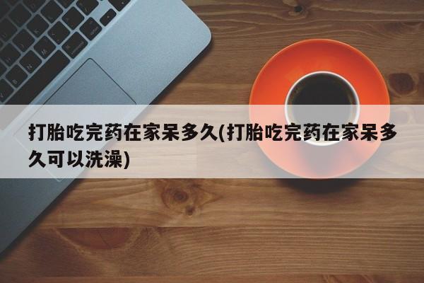 打胎药购买打胎吃完药在家呆多久(打胎吃完药在家呆多久可以洗澡)