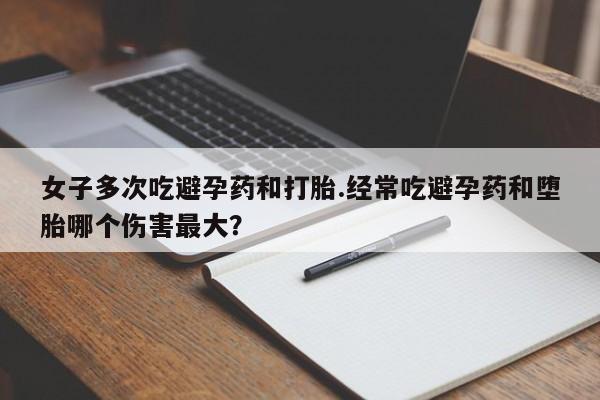 打胎药购买女子多次吃避孕药和打胎.经常吃避孕药和堕胎哪个伤害最大？