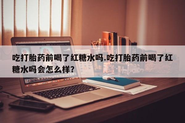 打胎药购买吃打胎药前喝了红糖水吗.吃打胎药前喝了红糖水吗会怎么样？