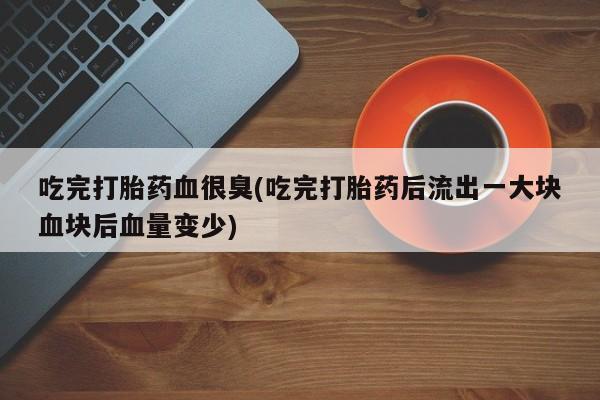 打胎药购买吃完打胎药血很臭(吃完打胎药后流出一大块血块后血量变少)